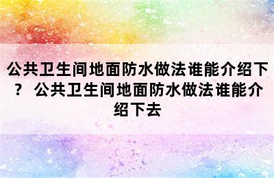 公共卫生间地面防水做法谁能介绍下？ 公共卫生间地面防水做法谁能介绍下去